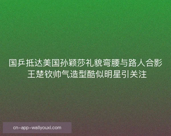国乒抵达美国孙颖莎礼貌弯腰与路人合影 王楚钦帅气造型酷似明星引关注